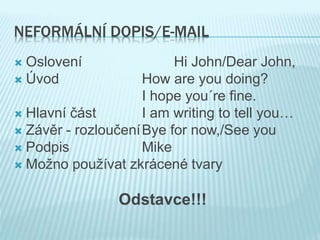 NEFORMÁLNÍ DOPIS/E-MAIL
 Oslovení Hi John/Dear John,
 Úvod How are you doing?
I hope you´re fine.
 Hlavní část I am writing to tell you…
 Závěr - rozloučeníBye for now,/See you
 Podpis Mike
 Možno používat zkrácené tvary
Odstavce!!!
 