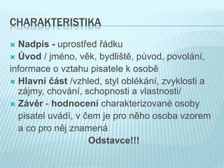 CHARAKTERISTIKA
 Nadpis - uprostřed řádku
 Úvod / jméno, věk, bydliště, původ, povolání,
informace o vztahu pisatele k osobě
 Hlavní část /vzhled, styl oblékání, zvyklosti a
zájmy, chování, schopnosti a vlastnosti/
 Závěr - hodnocení charakterizované osoby
pisatel uvádí, v čem je pro něho osoba vzorem
a co pro něj znamená
Odstavce!!!
 