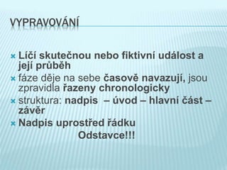 VYPRAVOVÁNÍ
 Líčí skutečnou nebo fiktivní událost a
její průběh
 fáze děje na sebe časově navazují, jsou
zpravidla řazeny chronologicky
 struktura: nadpis – úvod – hlavní část –
závěr
 Nadpis uprostřed řádku
Odstavce!!!
 