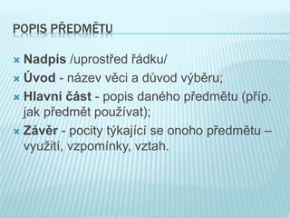 POPIS PŘEDMĚTU
 Nadpis /uprostřed řádku/
 Úvod - název věci a důvod výběru;
 Hlavní část - popis daného předmětu (příp.
jak předmět používat);
 Závěr - pocity týkající se onoho předmětu –
využití, vzpomínky, vztah.
 