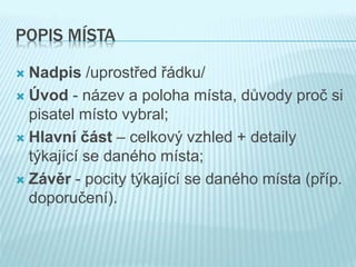 POPIS MÍSTA
 Nadpis /uprostřed řádku/
 Úvod - název a poloha místa, důvody proč si
pisatel místo vybral;
 Hlavní část – celkový vzhled + detaily
týkající se daného místa;
 Závěr - pocity týkající se daného místa (příp.
doporučení).
 
