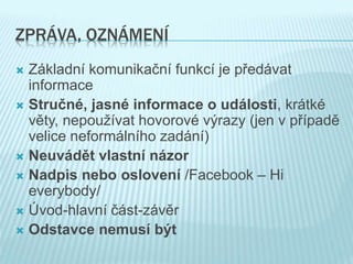 ZPRÁVA, OZNÁMENÍ
 Základní komunikační funkcí je předávat
informace
 Stručné, jasné informace o události, krátké
věty, nepoužívat hovorové výrazy (jen v případě
velice neformálního zadání)
 Neuvádět vlastní názor
 Nadpis nebo oslovení /Facebook – Hi
everybody/
 Úvod-hlavní část-závěr
 Odstavce nemusí být
 