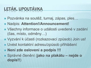 LETÁK, UPOUTÁVKA
 Pozvánka na soutěž, turnaj, zápas, ples…
 Nadpis: Attention!/Announcement!
 Všechny informace o události uvedené v zadání
(čas, místo, odměny…)
 Vyzvání k účasti (rozkazovací způsob) Join us!
 Uvést kontaktní adresu/způsob přihlášení
 Není zde oslovení a podpis !!!
 Správné členění (jako na plakátu – nejde o
dopis!!)
 