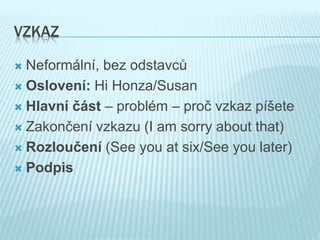 VZKAZ
 Neformální, bez odstavců
 Oslovení: Hi Honza/Susan
 Hlavní část – problém – proč vzkaz píšete
 Zakončení vzkazu (I am sorry about that)
 Rozloučení (See you at six/See you later)
 Podpis
 