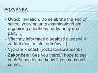 POZVÁNKA
 Úvod: Invitation…to celebrate the end of
school year/maturita examination/I am
organising a birthday party/fancy dress
party...)
 Všechny informace o události uvedené v
zadání (čas, místo, odměny…)
 Vyzvání k účasti (rozkazovací způsob)
 Zakončení: See you there!/I hope to see
you!/Please let me know if you can/can’t
come…
 