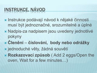 INSTRUKCE, NÁVOD
 Instrukce podávají návod k nějaké činnosti
musí být jednoznačné, srozumitelné a úplné
 Nadpis-za nadpisem jsou uvedeny jednotlivé
pokyny
 Členění – číslování, body nebo odrážky
 jednoduché věty, žádná souvětí
 Rozkazovací způsob ( Add 2 eggs/Open the
oven, Wait for a few minutes…)
 