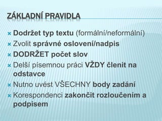 ZÁKLADNÍ PRAVIDLA
 Dodržet typ textu (formální/neformální)
 Zvolit správné oslovení/nadpis
 DODRŽET počet slov
 Delší písemnou práci VŽDY členit na
odstavce
 Nutno uvést VŠECHNY body zadání
 Korespondenci zakončit rozloučením a
podpisem
 