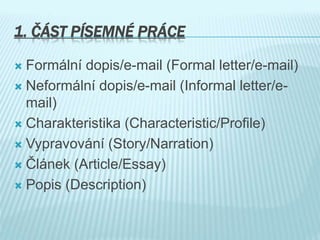 1. ČÁST PÍSEMNÉ PRÁCE
 Formální dopis/e-mail (Formal letter/e-mail)
 Neformální dopis/e-mail (Informal letter/e-
mail)
 Charakteristika (Characteristic/Profile)
 Vypravování (Story/Narration)
 Článek (Article/Essay)
 Popis (Description)
 