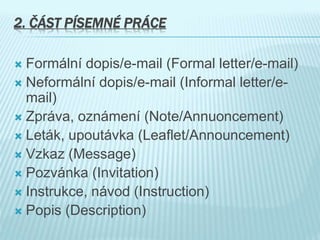 2. ČÁST PÍSEMNÉ PRÁCE
 Formální dopis/e-mail (Formal letter/e-mail)
 Neformální dopis/e-mail (Informal letter/e-
mail)
 Zpráva, oznámení (Note/Annuoncement)
 Leták, upoutávka (Leaflet/Announcement)
 Vzkaz (Message)
 Pozvánka (Invitation)
 Instrukce, návod (Instruction)
 Popis (Description)
 