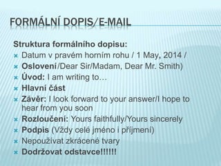 FORMÁLNÍ DOPIS/E-MAIL
Struktura formálního dopisu:
 Datum v pravém horním rohu / 1 May, 2014 /
 Oslovení/Dear Sir/Madam, Dear Mr. Smith)
 Úvod: I am writing to…
 Hlavní část
 Závěr: I look forward to your answer/I hope to
hear from you soon
 Rozloučení: Yours faithfully/Yours sincerely
 Podpis (Vždy celé jméno i příjmení)
 Nepoužívat zkrácené tvary
 Dodržovat odstavce!!!!!!
 