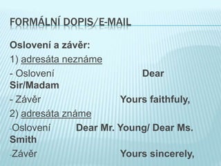 FORMÁLNÍ DOPIS/E-MAIL
Oslovení a závěr:
1) adresáta neznáme
- Oslovení Dear
Sir/Madam
- Závěr Yours faithfuly,
2) adresáta známe
-Oslovení Dear Mr. Young/ Dear Ms.
Smith
-Závěr Yours sincerely,
 