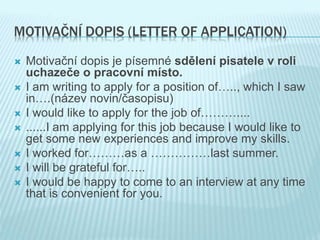 MOTIVAČNÍ DOPIS (LETTER OF APPLICATION)
 Motivační dopis je písemné sdělení pisatele v roli
uchazeče o pracovní místo.
 I am writing to apply for a position of….., which I saw
in….(název novin/časopisu)
 I would like to apply for the job of………....
 ......I am applying for this job because I would like to
get some new experiences and improve my skills.
 I worked for………as a ……………last summer.
 I will be grateful for…..
 I would be happy to come to an interview at any time
that is convenient for you.
 