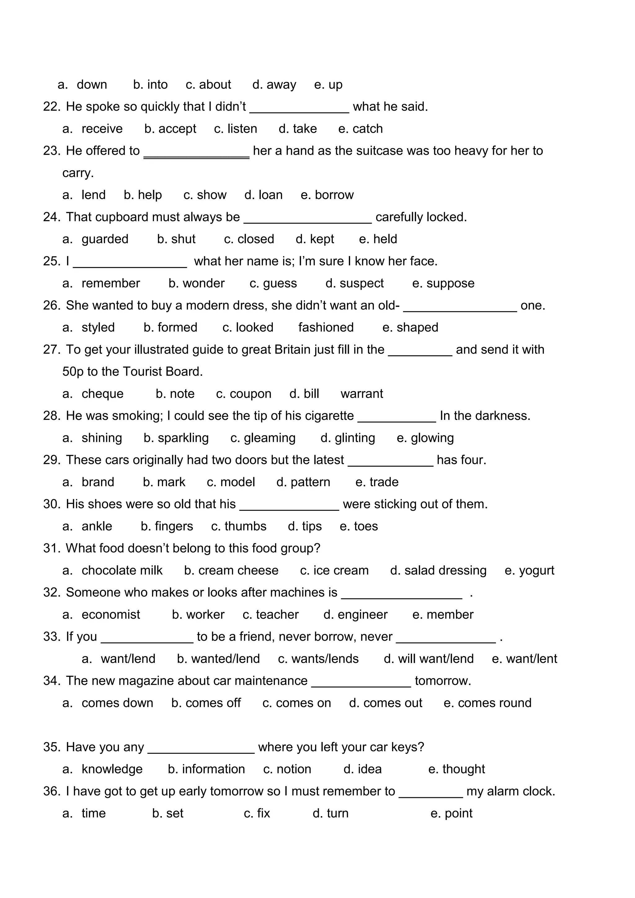 a. down        b. into      c. about     d. away        e. up
22. He spoke so quickly that I didn’t ______________ what he said.
   a. receive      b. accept      c. listen        d. take        e. catch
23. He offered to ‗‗‗‗‗‗‗‗‗‗‗‗‗‗‗ her a hand as the suitcase was too heavy for her to
   carry.
   a. lend      b. help       c. show     d. loan      e. borrow
24. That cupboard must always be __________________ carefully locked.
   a. guarded         b. shut       c. closed         d. kept         e. held
25. I ________________ what her name is; I’m sure I know her face.
   a. remember             b. wonder       c. guess             d. suspect        e. suppose
26. She wanted to buy a modern dress, she didn’t want an old- ________________ one.
   a. styled       b. formed        c. looked          fashioned             e. shaped
27. To get your illustrated guide to great Britain just fill in the _________ and send it with
   50p to the Tourist Board.
   a. cheque          b. note      c. coupon         d. bill       warrant
28. He was smoking; I could see the tip of his cigarette ___________ In the darkness.
   a. shining      b. sparkling         c. gleaming            d. glinting     e. glowing
29. These cars originally had two doors but the latest ____________ has four.
   a. brand        b. mark       c. model          d. pattern         e. trade
30. His shoes were so old that his ______________ were sticking out of them.
   a. ankle        b. fingers     c. thumbs          d. tips      e. toes
31. What food doesn’t belong to this food group?
   a. chocolate milk          b. cream cheese          c. ice cream           d. salad dressing     e. yogurt
32. Someone who makes or looks after machines is _________________ .
   a. economist            b. worker      c. teacher           d. engineer        e. member
33. If you _____________ to be a friend, never borrow, never ______________ .
       a. want/lend         b. wanted/lend         c. wants/lends            d. will want/lend    e. want/lent
34. The new magazine about car maintenance ______________ tomorrow.
   a. comes down           b. comes off       c. comes on           d. comes out         e. comes round


35. Have you any _______________ where you left your car keys?
   a. knowledge           b. information      c. notion            d. idea           e. thought
36. I have got to get up early tomorrow so I must remember to _________ my alarm clock.
   a. time           b. set               c. fix          d. turn                    e. point
 