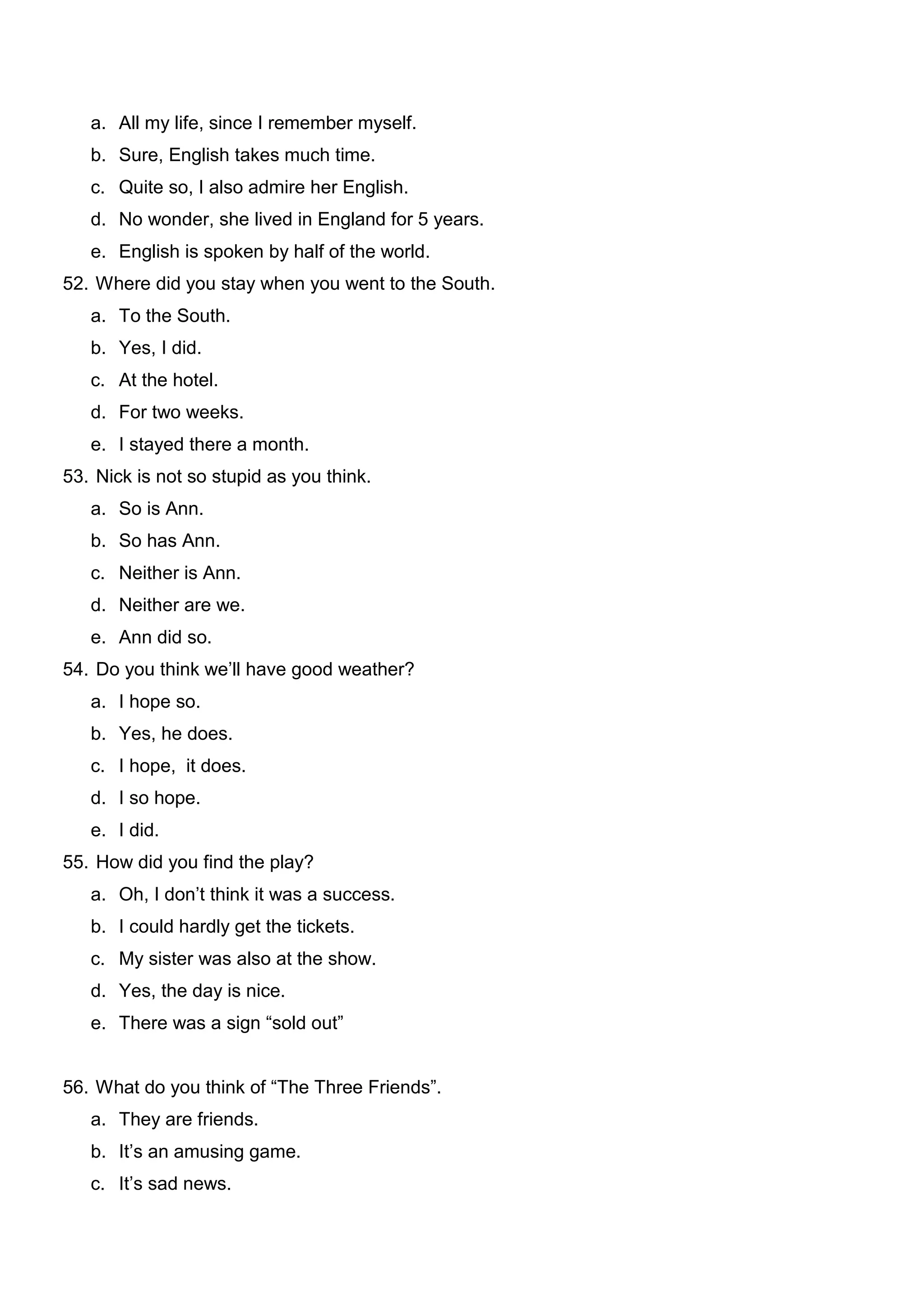 a. All my life, since I remember myself.
   b. Sure, English takes much time.
   c. Quite so, I also admire her English.
   d. No wonder, she lived in England for 5 years.
   e. English is spoken by half of the world.
52. Where did you stay when you went to the South.
   a. To the South.
   b. Yes, I did.
   c. At the hotel.
   d. For two weeks.
   e. I stayed there a month.
53. Nick is not so stupid as you think.
   a. So is Ann.
   b. So has Ann.
   c. Neither is Ann.
   d. Neither are we.
   e. Ann did so.
54. Do you think we’ll have good weather?
   a. I hope so.
   b. Yes, he does.
   c. I hope, it does.
   d. I so hope.
   e. I did.
55. How did you find the play?
   a. Oh, I don’t think it was a success.
   b. I could hardly get the tickets.
   c. My sister was also at the show.
   d. Yes, the day is nice.
   e. There was a sign “sold out”


56. What do you think of “The Three Friends”.
   a. They are friends.
   b. It’s an amusing game.
   c. It’s sad news.
 