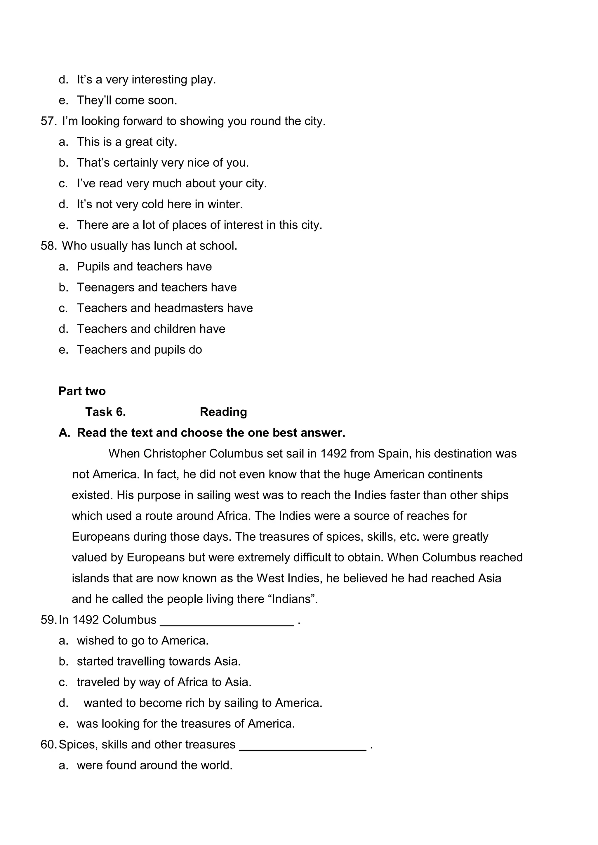 d. It’s a very interesting play.
   e. They’ll come soon.
57. I’m looking forward to showing you round the city.
   a. This is a great city.
   b. That’s certainly very nice of you.
   c. I’ve read very much about your city.
   d. It’s not very cold here in winter.
   e. There are a lot of places of interest in this city.
58. Who usually has lunch at school.
   a. Pupils and teachers have
   b. Teenagers and teachers have
   c. Teachers and headmasters have
   d. Teachers and children have
   e. Teachers and pupils do


   Part two
          Task 6.               Reading
   A. Read the text and choose the one best answer.
               When Christopher Columbus set sail in 1492 from Spain, his destination was
        not America. In fact, he did not even know that the huge American continents
        existed. His purpose in sailing west was to reach the Indies faster than other ships
        which used a route around Africa. The Indies were a source of reaches for
        Europeans during those days. The treasures of spices, skills, etc. were greatly
        valued by Europeans but were extremely difficult to obtain. When Columbus reached
        islands that are now known as the West Indies, he believed he had reached Asia
        and he called the people living there “Indians”.
59. In 1492 Columbus ____________________ .
   a. wished to go to America.
   b. started travelling towards Asia.
   c. traveled by way of Africa to Asia.
   d.     wanted to become rich by sailing to America.
   e. was looking for the treasures of America.
60. Spices, skills and other treasures ___________________ .
   a. were found around the world.
 