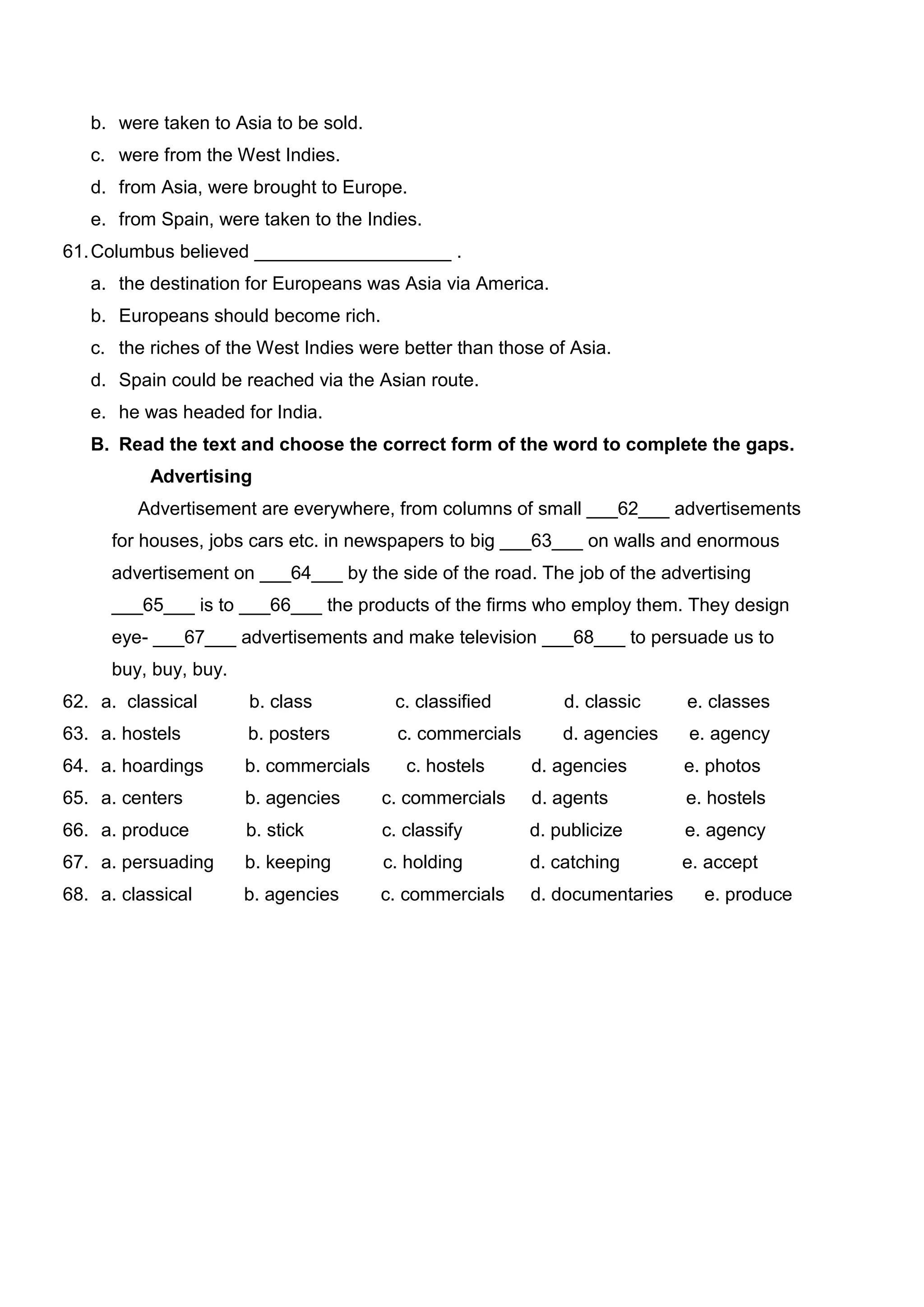 b. were taken to Asia to be sold.
   c. were from the West Indies.
   d. from Asia, were brought to Europe.
   e. from Spain, were taken to the Indies.
61. Columbus believed ___________________ .
   a. the destination for Europeans was Asia via America.
   b. Europeans should become rich.
   c. the riches of the West Indies were better than those of Asia.
   d. Spain could be reached via the Asian route.
   e. he was headed for India.
   B. Read the text and choose the correct form of the word to complete the gaps.
          Advertising
         Advertisement are everywhere, from columns of small ___62___ advertisements
      for houses, jobs cars etc. in newspapers to big ___63___ on walls and enormous
      advertisement on ___64___ by the side of the road. The job of the advertising
      ___65___ is to ___66___ the products of the firms who employ them. They design
      eye- ___67___ advertisements and make television ___68___ to persuade us to
      buy, buy, buy.
62. a. classical       b. class          c. classified         d. classic     e. classes
63. a. hostels         b. posters         c. commercials       d. agencies    e. agency
64. a. hoardings       b. commercials      c. hostels      d. agencies        e. photos
65. a. centers         b. agencies      c. commercials     d. agents          e. hostels
66. a. produce         b. stick         c. classify        d. publicize       e. agency
67. a. persuading      b. keeping       c. holding         d. catching        e. accept
68. a. classical       b. agencies      c. commercials     d. documentaries     e. produce
 