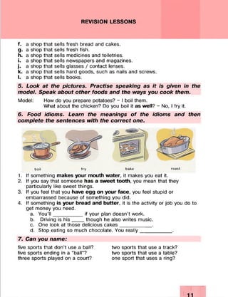 REVISION LESSONS
f. a shop that sells fresh bread and cakes.
g. a shop that sells fresh fish.
h. a shop that sells medicines and toiletries.
i. a shop that sells newspapers and magazines.
j. a shop that sells glasses / contact lenses.
k. a shop that sells hard goods, such as nails and screws.
l. a shop that sells books.
5. Look at the pictures. Practise speaking as it is given in the
model. Speak about other foods and the ways you cook them.
Model: How do you prepare potatoes? - I boil them.
What about the chicken? Do you boil it as well? - No, I fry it.
6. Food idioms. Learn the meanings of the idioms and then
complete the sentences with the correct one.
boil fry bake roast
1. If something makes your mouth water, it makes you eat it.
2. If you say that someone has a sweet tooth, you mean that they
particularly like sweet things.
3. If you feel that you have egg on your face, you feel stupid or
embarrassed because of something you did.
4. If something is your bread and butter, it is the activity or job you do to
get money you need.
a. You’l l __________ if your plan doesn’t work.
b. Driving is his____ though he also writes music.
c. One look at those delicious cakes___________ .
d. Stop eating so much chocolate. You really___________ .
7. Can you name:
five sports that don’t use a ball? two sports that use a track?
five sports ending in a “ball”? two sports that use a table?
three sports played on a court? one sport that uses a ring?
 