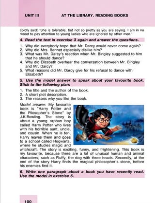 UNIT III AT THE LIBRARY. READING BOOKS
coldly said: ‘She is tolerable, but not so pretty as you are saying. I am in no
mood to pay attention to young ladies who are ignored by other men.’
4. Read the text in exercise 3 again and answer the questions.
1. Why did everybody hope that Mr. Darcy would never come again?
2. Why did Mrs. Bennet especially dislike him?
3. What was Mr. Darcy’s reaction when Mr. Bingley suggested to him
that he should dance?
4. Why did Elizabeth overhear the conversation between Mr. Bingley
and Mr. Darcy?
5. What reasons did Mr. Darcy give for his refusal to dance with
Elizabeth?
5. Use the model answer to speak about your favourite book.
Stick to the following plan:
1. The title and the author of the book.
2. A short plot description.
3. The reasons why you like the book.
Model answer: My favourite
book is “Harry Potter and
the Pilosopher’s Stone” by
J.K.Rowling. The story is
about a young orphan boy
called Harry Potter who lives
with his horrible aunt, uncle,
and cousin. When he is ten,
Harry leaves them and goes
to a school called Hogwarts,
where he studies magic and
witchcraft. The story is exciting, funny, and frightening. This book is
my favourite, because there are a lot of unusual human and animal
characters, such as Fluffy, the dog with three heads. Secondly, at the
end of the story Harry finds the magical philosopher’s stone, before
his enemies find it.
6. Write one paragraph about a book you have recently read.
Use the model in exercise 5.
 