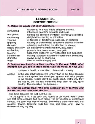 AT THE LIBRARY. READING BOOKS UNIT III
LESSON 35.
SCIENCE FICTION
1. Match the words with their definitions.
stimulating
tear-jerker
captivating
vigorous
gripping
dynamic
happy end story
enchanting
forceful
sentimental
dramatic
tragic
expressed in a way that is effective and that
influences people’s thoughts and ideas
holding the attention or interest intensely; fascinating
delightfully charming or attractive
of feelings of tenderness, sadness, or nostalgia
causing or characterized by extreme distress or sorrow
attracting and holding the attention or interest
an excessively sentimental film, play, book
powerful in action or effect; energetic
happening suddenly, very noticeable and surprising
making (a person) excited or interested in something
always active or changing
the story with a happy end
2. Imagine you travel in a time machine to the year 3020. What
changes can you see in these areas? Use the model to help you.
- people; - health; - education; - transport; - money
Model: In the year 3020 people live longer than in our time because
health care system has developed greatly and helps people
to live longer. People don’t do much sport, that’s why they
are not fit, but the new medicines help them to stay quite
healthy. The education has become...
3. Read the extract from “The Time Machine” by H. G. Wells and
answer the questions after the text.
The Time Traveller has just met the Eloi.
‘At the top of a hill, I sat down and looked at our world. Here I could
see that these changes had been made. The air was free of unpleasant
insects, the earth was free of weeds. Everywhere there were fruit and
pleasant flowers. Beautiful birds flew here and there. And I saw no
diseases during my stay.
 