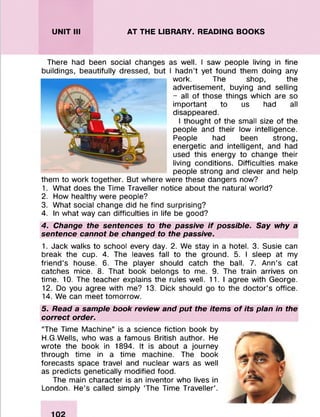 UNIT III AT THE LIBRARY. READING BOOKS
There had been social changes as well. I saw people living in fine
I hadn’t yet found them doing any
work. The shop, the
advertisement, buying and selling
- all of those things which are so
important to us had all
disappeared.
I thought of the small size of the
people and their low intelligence.
People had been strong,
energetic and intelligent, and had
used this energy to change their
living conditions. Difficulties make
people strong and clever and help
them to work together. But where were these dangers now?
1. What does the Time Traveller notice about the natural world?
2. How healthy were people?
3. What social change did he find surprising?
4. In what way can difficulties in life be good?
4. Change the sentences to the passive if possible. Say why a
sentence cannot be changed to the passive.
1. Jack walks to school every day. 2. We stay in a hotel. 3. Susie can
break the cup. 4. The leaves fall to the ground. 5. I sleep at my
friend’s house. 6. The player should catch the ball. 7. Ann’s cat
catches mice. 8. That book belongs to me. 9. The train arrives on
time. 10. The teacher explains the rules well. 11.1 agree with George.
12. Do you agree with me? 13. Dick should go to the doctor’s office.
14. We can meet tomorrow.
5. Read a sample book review and put the items of its plan in the
correct order.
“The Time Machine” is a science fiction book by
H.G.Wells, who was a famous British author. He
wrote the book in 1894. It is about a journey
through time in a time machine. The book
forecasts space travel and nuclear wars as well
as predicts genetically modified food.
The main character is an inventor who lives in
London. He’s called simply ‘The Time Traveller’.
buildings, beautifully dressed,
w
 