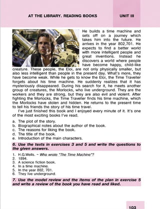 AT THE LIBRARY. READING BOOKS UNIT III
He builds a time machine and
sets off on a journey which
takes him into the future. He
arrives in the year 802,701. He
expects to find a better world
with more intelligent people and
great inventions. Instead he
discovers a world where people
have become happy, child-like
creature. These people, the Eloi, are not only physically smaller, but
also less intelligent than people in the present day. What’s more, they
have become weak. While he gets to know the Eloi, the Time Traveller
forgets about his time machine. He suddenly realizes that it has
mysteriously disappeared. During his search for it, he meets another
group of creatures, the Morlocks, who live underground. They are the
workers and they are strong, but they are also evil and violent. After
fighting the Morlocks, the Time Traveller finds his time machine, which
the Morlocks have stolen and hidden. He returns to the present time
to tell his friends the story of his time travel.
I’ve just finished this book and I enjoyed every minute of it. It’s one
of the most exciting books I’ve read.
a. The plot of the story.
b. Biographical notes about the author of the book.
c. The reasons for liking the book.
d. The title of the book.
e. Introduction of the main characters.
6. Use the texts in exercises 3 and 5 and write the questions to
the given answers.
1. H.G.Wells. - Who wrote “The Time Machine”?
2. 1894.
3. A science fiction book.
4. In a time machine.
5. In the year 802, 701.
6. They live underground.
7. Use the model review and the items of the plan in exercise 5
and write a review of the book you have read and liked.
 