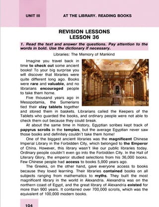 UNIT III AT THE LIBRARY. READING BOOKS
REVISION LESSONS
LESSON 36
1. Read the text and answer the questions. Pay attention to the
words in bold. Use the dictionary if necessary.
Libraries: The Memory of Mankind
Imagine you travel back in
time to check out some ancient
books! To your big surprise you
will discover that libraries were
quite different long ago. Books
were rare and valuable, and no
librarians encouraged people
to take them home.
Five thousand years ago in
Mesopotamia, the Sumerians
tied their clay tablets together
and stored them in baskets. Librarians called the Keepers of the
Tablets who guarded the books, and ordinary people were not able to
check them out because they could break.
At about the same time in history, Egyptian scribes kept track of
papyrus scrolls in the temples, but the average Egyptian never saw
those books and definitely couldn’t take them home!
One of the biggest ancient libraries was the magnificent Chinese
Imperial Library in the Forbidden City, which belonged to the Emperor
of China. However, this library wasn’t like our public libraries today.
Ordinary people couldn’t even go into the Forbidden City. In the Hall of
Literary Glory, the emperor studied selections from his 36,000 books.
Few Chinese people had access to books 5,000 years ago.
The Greeks, on the other hand, gave everyone access to books
because they loved learning. Their libraries contained books on all
subjects ranging from mathematics to myths. They built the most
magnificent library in the world in Alexandria. Alexandria was on the
northern coast of Egypt, and the great library of Alexandria existed for
more than 900 years. It contained over 700,000 scrolls, which was the
equivalent of 100,000 modern books.
 