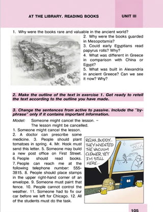 AT THE LIBRARY. READING BOOKS UNIT III
1. Why were the books rare and valuable in the ancient world?
2. Why were the books guarded
in Mesopotamia?
3. Could early Egyptians read
papyrus rolls? Why?
4. What was different in Greece
in comparison with China or
Egypt?
5. What was built in Alexandria
in ancient Greece? Can we see
it now? Why?
2. Make the outline of the text in exercise 1. Get ready to retell
the text according to the outline you have made.
3. Change the sentences from active to passive. Include the "by­
phrase" only if it contains important information.
Model: Someone might cancel the lesson. -
The lesson might be cancelled.
1. Someone might cancel the lesson.
2. A doctor can prescribe some
medicine. 3. People should plant
tomatoes in spring. 4. Mr. Hook must
send this letter. 5. Someone may build
a new post office on First Street.
6. People should read books.
7. People can reach me at the
following telephone number: 555-
3815. 8. People should place stamps
in the upper right-hand corner of an
envelope. 9. Someone must paint that
fence. 10. People cannot control the
weather. 11. Someone had to fix our
car before we left for Chicago. 12. All
of the students must do the task.
 