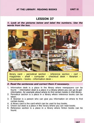 AT THE LIBRARY. READING BOOKS UNIT III
LESSON 37
1. Look at the pictures below and label the numbers. Use the
words from the box.
library card - periodical section - reference section - cart -
magazines - shelf - computer - checkout desk - librarian -
newspapers - books - information desk -
N
J
2. Read the sentences and correct them if necessary.
1. Information desk is a place in the library where newspapers can be
found. - Information desk is a place in a library where you can go to get
information, for example about where to find certain books in that library.
2. Periodical section is a place in a library where reference books can be
taken.
3. A librarian is a person who can give you information on where to find
certain books.
4. A library card is the card which can be used to buy books.
5. Check out desk is a place in the library where you can read books.
6. Reference section is a place in a library where fiction books can be
found.
 