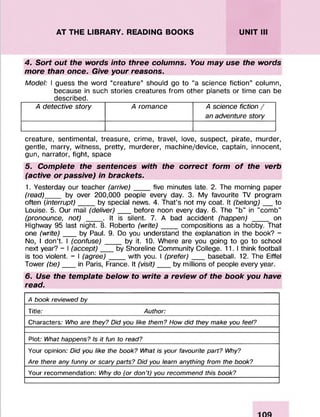 AT THE LIBRARY. READING BOOKS UNIT III
4. Sort out the words into three columns. You may use the words
more than once. Give your reasons.
Model: I guess the word “creature” should go to “a science fiction” column,
because in such stories creatures from other planets or time can be
described.
A detective story A romance A science fiction /
an adventure story
creature, sentimental, treasure, crime, travel, love, suspect, pirate, murder,
gentle, marry, witness, pretty, murderer, machine/device, captain, innocent,
gun, narrator, fight, space
5. Complete the sentences with the correct form of the verb
(active or passive) in brackets.
1. Yesterday our teacher (arrive)____five minutes late. 2. The morning paper
(read)____ by over 200,000 people every day. 3. My favourite TV program
often (interrupt) ____by special news. 4. That’s not my coat. It (belong)___to
Louise. 5. Our mail (deliver)___ before noon every day. 6. The "b" in "comb"
(pronounce, not) ____. It is silent. 7. A bad accident (happen) ____ on
Highway 95 lastnight. 8. Roberto (write)_____ compositions as a hobby. That
one (write)_by Paul. 9. Do you understand the explanation in the book? -
No, I don’t. I (confuse)____by it. 10. Where are you going to go to school
next year? - I (accept)___ by Shoreline Community College. 11.1 think football
is too violent. - I (agree)__ with you. I (prefer) baseball. 12. The Eiffel
Tower (be)_in Paris, France. It (visit)___ by millions of people every year.
6. Use the template below to write a review of the book you have
read.
A book reviewed by
Title; Author:
Characters; Who are they? Did you like them? How did they make you feel?
Plot; What happens? Is it fun to read?
Your opinion; Did you like the book? What is your favourite part? Why?
Are there any funny or scary parts? Did you learn anything from the book?
Your recommendation; Why do (or don’t) you recommend this book?
 