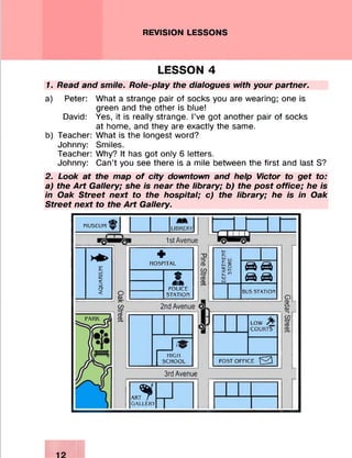 REVISION LESSONS
LESSON 4
7. Read and smile. Rote-play the dialogues with your partner.
a) Peter:
David:
b) Teacher:
Johnny:
Teacher:
Johnny:
What a strange pair of socks you are wearing; one is
green and the other is blue!
Yes, it is really strange. I’ve got another pair of socks
at home, and they are exactly the same.
What is the longest word?
Smiles.
Why? It has got only 6 letters.
Can’t you see there is a mile between the first and last S?
2. Look at the map of city downtown and help Victor to get to:
a) the Art Gallery; she is near the library; b) the post office; he is
in Oak Street next to the hospital; c) the library; he is in Oak
Street next to the Art Gallery.
MUSEUM ^ LI 13HERY
£
C£<D
a
< oCD
œ
CD
CD
p 1st Avenue
+
HOSPITAL
fam
POLICE
STATION
U n ± u
=3CD
GO
CD
CD
2nd Avenue
HIGH
SCHOOL
LOW
COURTS
POST OFFICE 0
3rd Avenue
$ART
GALLERY
DEPARTMENT
STORE
0 1 0
0 0
BUS STATION
O
8.CD
—I
GO
CD
CD
 