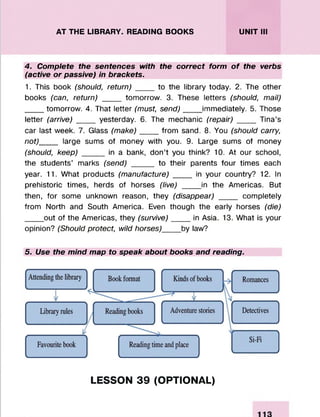 AT THE LIBRARY. READING BOOKS UNIT III
4. Complete the sentences with the correct form of the verbs
(active or passive) in brackets.
1. This book (should, return)____to the library today. 2. The other
books (can, return) ____ tomorrow. 3. These letters (should, mail)
____ tomorrow. 4. That letter (must, send)_____immediately. 5. Those
letter (arrive) ____ yesterday. 6. The mechanic (repair) ____ Tina’s
car last week. 7. Glass (make)____ from sand. 8. You (should carry,
not)____ large sums of money with you. 9. Large sums of money
(should, keep) _____ in a bank, don’t you think? 10. At our school,
the students’ marks (send) _____ to their parents four times each
year. 11. What products (manufacture) __ in your country? 12. In
prehistoric times, herds of horses (live) __ __in the Americas. But
then, for some unknown reason, they (disappear) ____ completely
from North and South America. Even though the early horses (die)
____ out of the Americas, they (survive)____ in Asia. 13. What is your
opinion? (Should protect, wild horses)____ by law?
5. Use the mind map to speak about books and reading.
LESSON 39 (OPTIONAL)
 