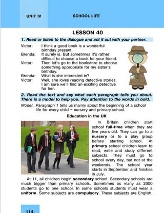 UNIT IV SCHOOL LIFE
LESSON 40
1. Read or listen to the dialogue and act it out with your partner.
Victor: I think a good book is a wonderful
birthday present.
Brenda: It surely is. But sometimes it’s rather
difficult to choose a book for your friend.
Victor: Then let’s go to the bookstore to choose
something appropriate for my sister’s
birthday.
Brenda: What is she interested in?
Victor: Well, she loves reading detective stories.
I am sure we’ll find an exciting detective
for her.
2. Read the text and say what each paragraph tells you about.
There is a model to help you. Pay attention to the words in bold.
Model: Paragraph 1 tells us mainly about the beginning of a school
life for every child - nursery and primary school.
Education in the UK
In Britain children start
school full-time when they are
five years old. They can go to a
nursery or to a play group
before starting school. At
primary school children learn to
read, write and study different
subjects. They must go to
school every day, but not at the
weekends. The school year
starts in September and finishes
in July.
At 11, all children begin secondary school. Secondary schools are
much bigger than primary schools. Sometimes as many as 2000
students go to one school. In some schools students must wear a
uniform. Some subjects are compulsory. These subjects are English,
 