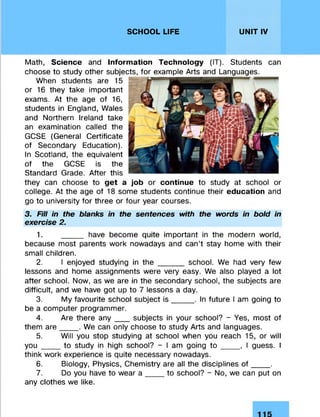 SCHOOL LIFE UNIT IV
Math, Science and Information Technology (IT). Students can
choose to study other subjects, for example Arts and Languages.
When students are 15
or 16 they take important
exams. At the age of 16,
students in England, Wales
and Northern Ireland take
an examination called the
GCSE (General Certificate
of Secondary Education).
In Scotland, the equivalent
of the GCSE is the
Standard Grade. After this
they can choose to get a job or continue to study at school or
college. At the age of 18 some students continue their education and
go to university for three or four year courses.
3. Fill in the blanks in the sentences with the words in bold in
exercise 2.
1. _____ have become quite important in the modern world,
because most parents work nowadays and can’t stay home with their
small children.
2. I enjoyed studying in the _____ school. We had very few
lessons and home assignments were very easy. We also played a lot
after school. Now, as we are in the secondary school, the subjects are
difficult, and we have got up to 7 lessons a day.
3. My favourite school subject is _____. In future I am going to
be a computer programmer.
4. Are there any _ _subjects in your school? - Yes, most of
them are____ . We can only choose to study Arts and languages.
5. Will you stop studying at school when you reach 15, or will
you ___to study in high school? - I am going t o _____ , I guess. I
think work experience is quite necessary nowadays.
6. Biology, Physics, Chemistry are all the disciplines o f____ .
7. Do you have to wear a ____ to school? - No, we can put on
any clothes we like.
 