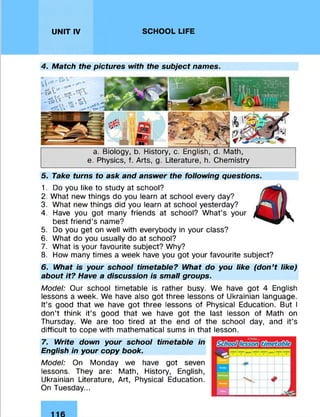 UNIT IV SCHOOL LIFE
4. Match the pictures with the subject names.
a. Biology, b. History, c. English, d. Math,
e. Physics, f. Arts, g. Literature, h. Chemistry
5. Take turns to ask and answer the following questions.
1. Do you like to study at school?
2. What new things do you learn at school every day?
3. What new things did you learn at school yesterday?
4. Have you got many friends at school? What’s your
best friend’s name?
5. Do you get on well with everybody in your class?
6. What do you usually do at school?
7. What is your favourite subject? Why?
8. How many times a week have you got your favourite subject?
6. What is your school timetable? What do you like (don’t like)
about it? Have a discussion is small groups.
Model: Our school timetable is rather busy. We have got 4 English
lessons a week. We have also got three lessons of Ukrainian language.
It’s good that we have got three lessons of Physical Education. But I
don’t think it’s good that we have got the last lesson of Math on
Thursday. We are too tired at the end of the school day, and it’s
difficult to cope with mathematical sums in that lesson.
7. Write down your school timetable in
English in your copy book.
Model: On Monday we have got seven
lessons. They are: Math, History, English,
Ukrainian Literature, Art, Physical Education.
On Tuesday...
 