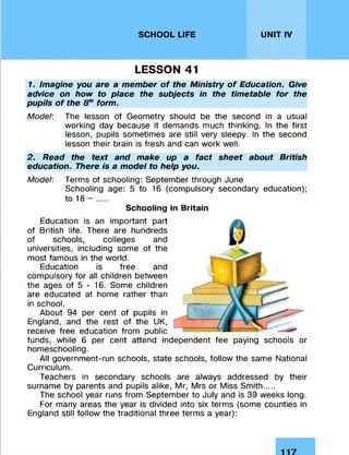SCHOOL LIFE UNIT IV
LESSON 41
1. Imagine you are a member of the Ministry of Education. Give
advice on how to place the subjects in the timetable for the
pupils of the 8thform.
Model: The lesson of Geometry should be the second in a usual
working day because it demands much thinking. In the first
lesson, pupils sometimes are still very sleepy. In the second
lesson their brain is fresh and can work well.
2. Read the text and make up a fact sheet about British
education. There is a model to help you.
Model: Terms of schooling: September through June
Schooling age: 5 to 16 (compulsory secondary education);
to 18 - ....
Schooling in Britain
Education is an important part
of British life. There are hundreds
of schools, colleges and
universities, including some of the
most famous in the world.
Education is free and
compulsory for all children between
the ages of 5 - 16. Some children
are educated at home rather than
in school.
About 94 per cent of pupils in
England, and the rest of the UK,
receive free education from public
funds, while 6 per cent attend independent fee paying schools or
homeschooling.
All government-run schools, state schools, follow the same National
Curriculum.
Teachers in secondary schools are always addressed by their
surname by parents and pupils alike, Mr, Mrs or Miss Smith....
The school year runs from September to July and is 39 weeks long.
For many areas the year is divided into six terms (some counties in
England still follow the traditional three terms a year):
 