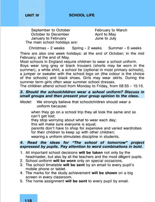 UNIT IV SCHOOL LIFE
September to October
October to December
January to February
February to March
April to May
June to July
The main school holidays are:
Christmas - 2 weeks Spring - 2 weeks Summer - 6 weeks
There are also one week holidays: at the end of October; in the mid
February; at the end of May.
Most schools in England require children to wear a school uniform.
Boys wear long grey or black trousers (shorts may be worn in the
summer), a white shirt, a school tie (optional in most primary schools),
a jumper or sweater with the school logo on (the colour is the choice
of the schools) and black shoes. Girls may wear skirts. During the
summer term girls often wear summer school dresses.
The children attend school from Monday to Friday, from 08:55 - 15:15.
3. Should the schoolchildren wear a school uniform? Discuss in
small groups and then present your group opinion to the class.
Model: We strongly believe that schoolchildren should wear a
uniform because:
when they go on a school trip they all look the same and so
can’t get lost;
they stop worrying about what to wear each day;
this will make sure everyone is equal;
parents don’t have to shop for expensive and varied wardrobes
for their children to keep up with other children;
wearing a uniform stimulates discipline in students.
4. Read the ideas for “The school of tomorrow” project
expressed by pupils. Pay attention to word combinations in bold.
1. All important school decisions will be taken not only by the
headmaster, but also by all the teachers and the most diligent pupils.
2. School uniform will be worn only on special occasions.
3. The school timetable will be sent by an email to every pupil’s
mobile phone or tablet.
4. The marks for the study achievement will be shown on a big
screen in every classroom.
5. The home assignment will be sent to every pupil by email.
 