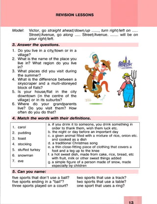 REVISION LESSONS
Model: Victor, go straight ahead/down/up......, turn right/left on .....
Street/Avenue, go along .... Street/Avenue.......... will be on
your right/left.
3. Answer the questions.
1. Do you live in a city/town or in a
village?
2. What is the name of the place you
live in? What region do you live
in?
3. What places did you visit during
the summer?
4. What is the difference between a
skyscraper and a multi-storeyed
block of flats?
5. Is your house/flat in the city
downtown (in the centre of the
village) or in its suburbs?
6. Where do your grandparents
live? Do you visit them? How
often do you do that?
4. Match the words with their definitions.
a. if you drink it to someone, you drink something in
order to thank them, wish them luck etc.
b. the night or day before an important day
c. a given animal filled with a mixture of rice, onion etc.
and cooked as a dish
d. a traditional Christmas song
e. a thin close-fitting piece of clothing that covers a
foot and a leg up to the knee
f. a hot sweet dish, made from cake, rice, bread, etc
with fruit, milk or other sweet things added
g. a simple figure of a person made of snow, made
especially by children__________________________
5. Can you name:
five sports that don’t use a ball? two sports that use a track?
five sports ending in a “ball”? two sports that use a table?
three sports played on a court? one sport that uses a ring?
1. carol
2. pudding
3. toast
4. stocking
5. stuffed turkey
6. snowman
7. eve
 