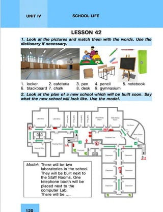 UNIT IV SCHOOL LIFE
LESSON 42
1. Look at the pictures and match them with the words. Use the
dictionary if necessary.
1. locker 2. cafeteria 3. pen 4. pencil 5. notebook
6. blackboard 7. chalk 8. desk 9. gymnasium
2. Look at the plan of a new school which will be built soon. Say
what the new school will look like. Use the model.
Model: There will be two
laboratories in the school.
They will be built next to
the Staff Rooms. One
telephone booth will be
placed next to the
computer Lab.
There will be ....
 