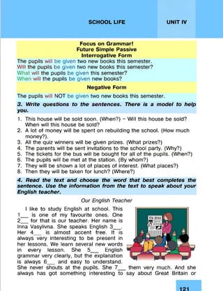 SCHOOL LIFE UNIT IV
Focus on Grammar!
Future Simple Passive
Interrogative Form
The pupils will be given two new books this semester.
Will the pupils be given two new books this semester?
What will the pupils be given this semester?
When will the pupils be given new books?
Negative Form
The pupils will NOT be given two new books this semester.
3. Write questions to the sentences. There is a model to help
you.
1. This house will be sold soon. (When?) - Will this house be sold?
When will this house be sold?
2. A lot of money will be spent on rebuilding the school. (How much
money?).
3. All the quiz winners will be given prizes. (What prizes?)
4. The parents will be sent invitations to the school party. (Why?)
5. The tickets for the bus will be bought for all of the pupils. (When?)
6. The pupils will be met at the station. (By whom?)
7. They will be shown a lot of places of interest. (What places?)
8. Then they will be taken for lunch? (Where?)
4. Read the text and choose the word that best completes the
sentence. Use the information from the text to speak about your
English teacher.
Our English Teacher
I like to study English at school. This
1__ is one of my favourite ones. One
2__ for that is our teacher. Her name is
Inna Vasylivna. She speaks English 3__ .
Her 4__ is almost accent free. It is
always very interesting to be present in
her lessons. We learn several new words
in every lesson. She 5__ English
grammar very clearly, but the explanation
is always 6__ and easy to understand.
She never shouts at the pupils. She 7_
always has got something interesting to
them very much. And she
say about Great Britain or
 