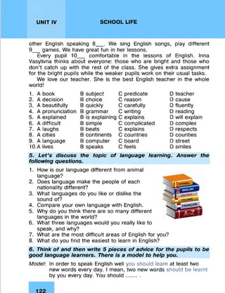 UNIT IV SCHOOL LIFE
other English speaking 8__ . We sing English songs, play different
9__ games. We have great fun in her lessons.
Every pupil 10 comfortable in the lessons of English. Inna
Vasylivna thinks about everyone: those who are bright and those who
don’t catch up with the rest of the class. She gives extra assignment
for the bright pupils while the weaker pupils work on their usual tasks.
We love our teacher. She is the best English teacher in the whole
world!
1. A book B subject C predicate D teacher
2. A decision B choice C reason D cause
3. A beautifully B quickly C carefully D fluently
4. A pronunciation B grammar C writing D reading
5. A explained B is explaining C explains D will explain
6. A difficult B simple C complicated D complex
7. A laughs B beats C explains D respects
8. A cities B continents C countries D counties
9. A language B computer C board D street
10.A lives B speaks C feels D smiles
5. Let’s discuss the topic of language learning. Answer the
following questions.
1. How is our language different from animal
language?
2. Does language make the people of each
nationality different?
3. What languages do you like or dislike the
sound of?
4. Compare your own language with English.
5. Why do you think there are so many different
languages in the world?
6. What three languages would you really like to
speak, and why?
7. What are the most difficult areas of English for y
8. What do you find the easiest to learn in English?
6. Think of and then write 5 pieces of advice for the pupils to be
good language learners. There is a model to help you.
Model: In order to speak English well you should learn at least two
new words every day. I mean, two new words should be learnt
by you every day. You should.........
 