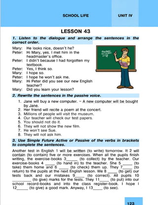 SCHOOL LIFE UNIT IV
LESSON 43
1. Listen to the dialogue and arrange the sentences in the
correct order.
Mary: He looks nice, doesn’t he?
Peter: Hi Mary, yes. I met him in the
headmaster’s office.
Peter: I didn’t because I had forgotten my
textbook.
Peter: Yes, I think so.
Mary: I hope so.
Peter: I hope he won't ask me.
Mary: Hi Peter did you see our new English
teacher?
Mary: Did you learn your lesson?
2. Rewrite the sentences in the passive voice.
1. Jane will buy a new computer. - A new computer will be bought
by Jane.
2. Her friend will recite a poem at the concert.
3. Millions of people will visit the museum.
4. Our teacher will check our test papers.
5. You should not do it.
6. They will not show the new film.
7. He won't see Sue.
8. They will not ask him.
3. Use Simple Future Active or Passive of the verbs in brackets
to complete the sentences.
Another test in English 1 will be written (to write) tomorrow. It 2 will
contain (to contain) five or more exercises. When all the pupils finish
writing, the exercise-books 3_____ (to collect) by the teacher. Our
exercise-books 4 ____ (to hand in) to the teacher. She 5 ____ (to
take) them home and 6 ____ (to check) them up. They 7____ (to
return) to the pupils at the next English lesson. We 8 ____ (to get) our
tests back and our mistakes 9____ (to correct). All pupils 10
_________(to give) marks for the tests. They 11_____(to put) into our
school record-books and into the class register-book. I hope I
12_____(to give) a good mark. Anyway, I 13_____(to see).
 