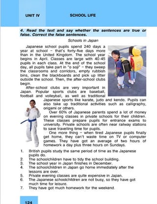 UNIT IV SCHOOL LIFE
4. Read the text and say whether the sentences are true or
false. Correct the false sentences.
Schools in Japan
Japanese school pupils spend 240 days a
year at school - that’s forty-five days more
than in the United Kingdom. The school year
begins in April. Classes are large with 40-45
pupils in each class. At the end of the school
day, all pupils take part in “o soji” - they sweep
the classrooms and corridors, empty rubbish
bins, clean the blackboards and pick up litter
outside the school. Then, the after-school clubs
begin.
After-school clubs are very important in
Japan. Popular sports clubs are baseball,
football and volleyball, as well as traditional
Japanese sports like karate, judo and kendo. Pupils can
also take up traditional activities such as calligraphy,
origami or others.
Over 60% of Japanese parents spend a lot of money
on evening classes in private schools for their children.
These classes prepare pupils for entrance exams to
university. Private schools are often near railway stations
to save travelling time for pupils.
One more thing - when tired Japanese pupils finally
get home, they can’t waste time on TV or computer
games. They have got an average of two hours of
homework a day plus three hours on Sundays.
1. British pupils study the same period of time as the Japanese
pupils do.
2. The schoolchildren have to tidy the school building.
3. The school year in Japan finishes in December.
4. The schoolchildren in Japan go home immediately after the
lessons are over.
5. Private evening classes are quite expensive in Japan.
6. The Japanese schoolchildren are not busy, so they have got
much time for leisure.
7. They have got much homework for the weekend.
 