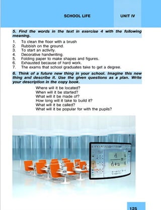 SCHOOL LIFE UNIT IV
5. Find the words in the text in exercise 4 with the following
meaning.
1. To clean the floor with a brush
2. Rubbish on the ground.
3. To start an activity.
4. Decorative handwriting.
5. Folding paper to make shapes and figures.
6. Exhausted because of hard work.
7. The exams that school graduates take to get a degree.
6. Think of a future new thing in your school. Imagine this new
thing and describe it. Use the given questions as a plan. Write
your description in the copy book.
Where will it be located?
When will it be started?
What will it be made of?
How long will it take to build it?
What will it be called?
What will it be popular for with the pupils?
 