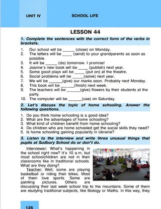 UNIT IV SCHOOL LIFE
LESSON 44
1. Complete the sentences with the correct form of the verbs in
brackets.
1. Our school will be_____(close) on Monday.
2. The letters will b e ____ (send) to your grandparents as soon as
possible.
3. It will b e _____(do) tomorrow. I promise!
4. Joanne’s new book will be____ (publish) next year.
5. Some good plays will be___ (put on) at the theatre.
6. Social problems will be____ (solve) next year.
7. We will be______(give) our marks soon. Probably next Monday.
8. This book will be _____(finish) next week.
9. The teachers will b e ______(give) flowers by their students at the
party.
10. The computer will be______(use) on Saturday.
2. Let’s discuss the topic of home schooling. Answer the
following questions.
1. Do you think home schooling is a good idea?
2. What are the advantages of home schooling?
3. What kind of children benefit from home schooling?
4. Do children who are home schooled get the social skills they need?
5. Is home schooling gaining popularity in Ukraine?
3. Listen to the interview and write three unusual things that
pupils at Sudbury School do or don’t do.
Interviewer: What’s happening in
the school right now? It’s 10 a.m. but
most schoolchildren are not in their
classrooms like in traditional schools.
What are they doing?
Teacher: Well, some are playing
basketball or riding their bikes. Most
of them love sports. Some are
painting pictures. Others are
discussing their last week school trip to the mountains. Some of them
are studying traditional subjects, like Biology or Maths. In this way, they
 