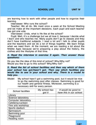 SCHOOL LIFE UNIT IV
are learning how to work with other people and how to organize their
learning.
Interviewer: Who runs the school?
Teacher: We all do. We meet once a week at the School Meeting
and we make all the important decisions. Each pupil and each teacher
has got one vote.
Interviewer: Linda, what is life like at the school?
Pupil: Well, it’s a challenge but we all love it, because I decide what
I learn and who teaches me. Many pupils don’t go to classes and they
don’t have traditional subjects. I read a lot and I talk to other pupils
and the teachers and we do a lot of things together. We learn things
when we need them. At the moment, we are reading a lot about the
Middle Ages because we’re preparing a play about the history, the
clothes and the lifestyles of that time.
4. Read the interview in exercise 3 again. Then answer these
questions:
Do you like the idea of this kind of school? Why/Why not?
Would you like to go to this school? Why/Why not?
5. Read the list of school facilities and then say which of them
your school has got/hasn’t got. Then say which facilities you
would like to see in your school and why. There is a model to
help you.
Model: My school hasn’t got a swimming pool, but it would be nice
to go the swimming pool after classes. Swimming is good for
our health and general fitness. Moreover, swimming is a
necessary skill for every person.
School facilities
My school has
got it
It would be good to
have this in our school
Library
Science laboratory
Computer laboratory
Cafeteria/canteen
Fine arts workshop
Sports stadium
Gymnasium
Swimming pool
Playground
Reading room
 