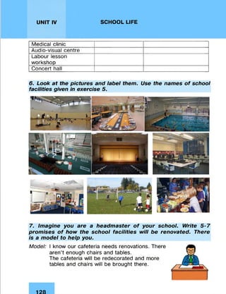 UNIT IV SCHOOL LIFE
Medical clinic
Audio-visual centre
Labour lesson
workshop
Concert hall
6. Look at the pictures and label them. Use the names of school
facilities given in exercise 5.
7. Imagine you are a headmaster of your school. Write 5-7
promises of how the school facilities will be renovated. There
is a model to help you.
Model: I know our cafeteria needs renovations. There
aren’t enough chairs and tables.
The cafeteria will be redecorated and more
tables and chairs will be brought there.
128
 