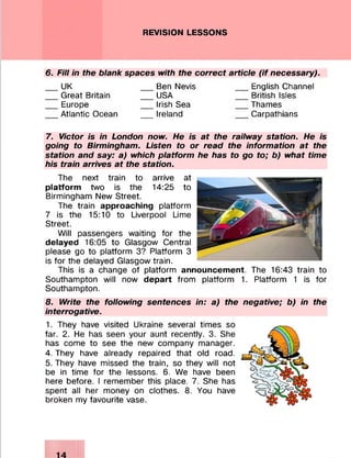 REVISION LESSONS
6. Fill in the blank spaces with the correct article (if necessary).
UK
Great Britain
Europe
Atlantic Ocean
Ben Nevis
USA
Irish Sea
Ireland
English Channel
British Isles
Thames
Carpathians
7. Victor is in London now. He is at the railway station. He is
going to Birmingham. Listen to or read the information at the
station and say: a) which platform he has to go to; b) what time
his train arrives at the station.
The next train to arrive at
platform two is the 14:25 to
Birmingham New Street.
The train approaching platform
7 is the 15:10 to Liverpool Lime
Street.
Will passengers waiting for the
delayed 16:05 to Glasgow Central
please go to platform 3? Platform 3
is for the delayed Glasgow train.
This is a change of platform announcement. The 16:43 train to
Southampton will now depart from platform 1. Platform 1 is for
Southampton.
8. Write the following sentences in: a) the negative; b) in the
interrogative.
1. They have visited Ukraine several times so
far. 2. He has seen your aunt recently. 3. She
has come to see the new company manager.
4. They have already repaired that old road.
5. They have missed the train, so they will not
be in time for the lessons. 6. We have been
here before. I remember this place. 7. She has
spent all her money on clothes. 8. You have
broken my favourite vase.
 