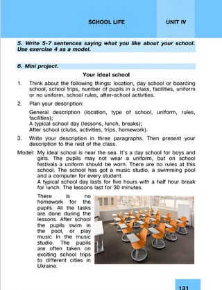 SCHOOL LIFE UNIT IV
5. Write 5-7 sentences saying what you like about your school.
Use exercise 4 as a model.
6. Mini project
Your ideal school
1. Think about the following things: location, day school or boarding
school, school trips, number of pupils in a class, facilities, uniform
or no uniform, school rules, after-school activities.
2. Plan your description:
General description (location, type of school, uniform, rules,
facilities);
A typical school day (lessons, lunch, breaks);
After school (clubs, activities, trips, homework).
3. Write your description in three paragraphs. Then present your
description to the rest of the class.
Model: My ideal school is near the sea. It’s a day school for boys and
girls. The pupils may not wear a uniform, but on school
festivals a uniform should be worn. There are no rules at this
school. The school has got a music studio, a swimming pool
and a computer for every student.
A typical school day lasts for five hours with a half hour break
for lunch. The lessons last for 30 minutes.
There is no
homework for the
pupils. All the tasks
are done during the
lessons. After school
the pupils swim in
the pool, or play
music in the music
studio. The pupils
are often taken on
exciting school trips
to different cities in
Ukraine.
131
 