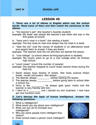 UNIT IV SCHOOL LIFE
LESSON 46
1. There are a lot of idioms in English which use the school
words. Read some of them and then match the sentences to the
idioms.
a: "the teacher's pet" (the teacher’s favorite student)
example: My sister was always the teacher’s pet when she was in the
first grade at school.
b: "have one’s nose in a book" (be reading a book)
example: The boy loves to read and always has his nose in a book.
c: "take the roll" (call the names of students in an attendance book
and expect them to answer if they are there)
example: The teacher took the roll and then we started the lesson.
d: "cow college" (a school where farming/agriculture is studied)
example: My cousin plans to go to a cow college when he finishes
high school.
e: "count noses" (count the number of people)
example: The teacher stopped to count noses several times during the
field trip.
1. Sarah always buys dozens of books. She loves science fiction
books, novels and poetry. She always_________ .
2. The teacher always_________ before starting the lesson.
3. The teacher always___________ before going back to school after
a school trip.
4. Harry is t h e ________ : he always gets good marks and the
teacher is very friendly with him.
5. I went to a ________ and I started my own business. I now have
got one hundred cows.
2. Let’s discuss the topic of human intelligence. Answer the
following questions.
1. What is intelligence?
2. What would you say about your intelligence?
3. What can you do to increase your
intelligence?
4. Why are some people more intelligent than
others?
5. Does school make a person more intelligent?
 