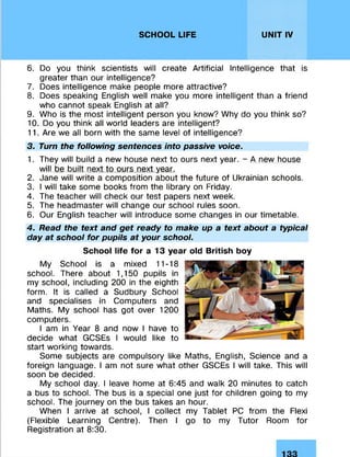 SCHOOL LIFE UNIT IV
6. Do you think scientists will create Artificial Intelligence that is
greater than our intelligence?
7. Does intelligence make people more attractive?
8. Does speaking English well make you more intelligent than a friend
who cannot speak English at all?
9. Who is the most intelligent person you know? Why do you think so?
10. Do you think all world leaders are intelligent?
11. Are we all born with the same level of intelligence?
3. Turn the following sentences into passive voice.
1. They will build a new house next to ours next year. - A new house
will be built next to ours next year.
2. Jane will write a composition about the future of Ukrainian schools.
3. I will take some books from the library on Friday.
4. The teacher will check our test papers next week.
5. The headmaster will change our school rules soon.
6. Our English teacher will introduce some changes in our timetable.
4. Read the text and get ready to make up a text about a typical
day at school for pupils at your school.
School life for a 13 year old British boy
My School is a mixed 11-18
school. There about 1,150 pupils in
my school, including 200 in the eighth
form. It is called a Sudbury School
and specialises in Computers and
Maths. My school has got over 1200
computers.
I am in Year 8 and now I have to
decide what GCSEs I would like to
start working towards.
Some subjects are compulsory like Maths, English, Science and a
foreign language. I am not sure what other GSCEs I will take. This will
soon be decided.
My school day. I leave home at 6:45 and walk 20 minutes to catch
a bus to school. The bus is a special one just for children going to my
school. The journey on the bus takes an hour.
When I arrive at school, I collect my Tablet PC from the Flexi
(Flexible Learning Centre). Then I go to my Tutor Room for
Registration at 8:30.
 